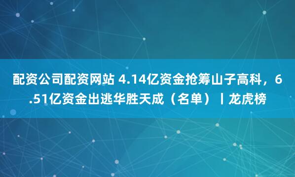 配资公司配资网站 4.14亿资金抢筹山子高科，6.51亿资金出逃华胜天成（名单）丨龙虎榜