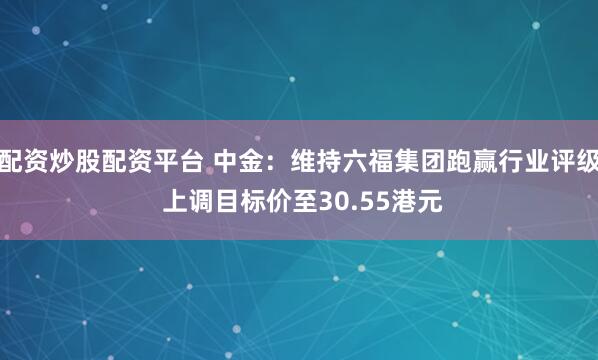 配资炒股配资平台 中金：维持六福集团跑赢行业评级 上调目标价至30.55港元