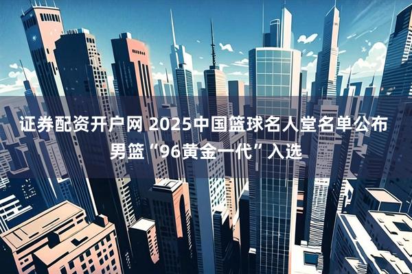 证券配资开户网 2025中国篮球名人堂名单公布 男篮“96黄金一代”入选
