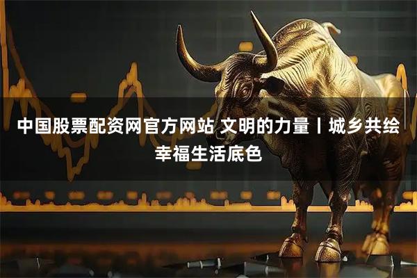 中国股票配资网官方网站 文明的力量丨城乡共绘幸福生活底色