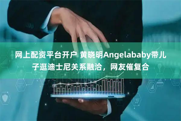 网上配资平台开户 黄晓明Angelababy带儿子逛迪士尼关系融洽，网友催复合