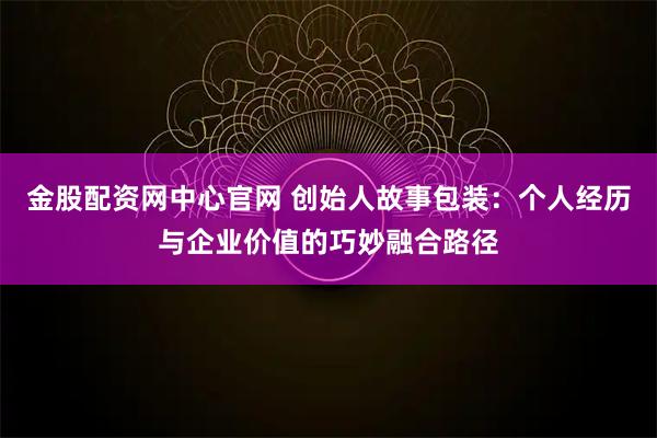 金股配资网中心官网 创始人故事包装：个人经历与企业价值的巧妙融合路径