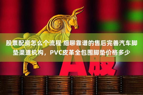 股票配资怎么个流程 细聊靠谱的售后完善汽车脚垫渠道机构，PVC皮革全包围脚垫价格多少