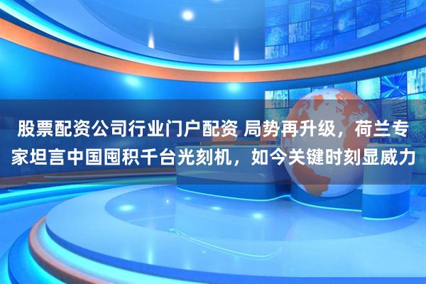 股票配资公司行业门户配资 局势再升级，荷兰专家坦言中国囤积千台光刻机，如今关键时刻显威力