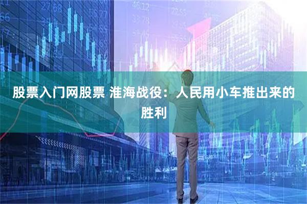 股票入门网股票 淮海战役：人民用小车推出来的胜利