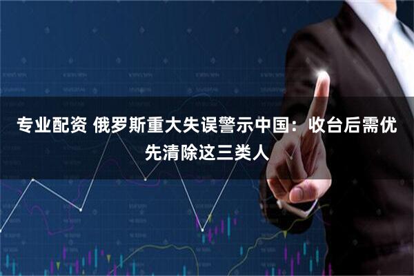 专业配资 俄罗斯重大失误警示中国：收台后需优先清除这三类人