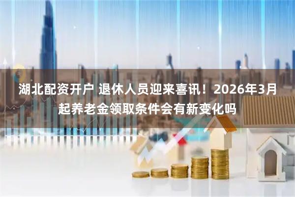 湖北配资开户 退休人员迎来喜讯！2026年3月起养老金领取条件会有新变化吗