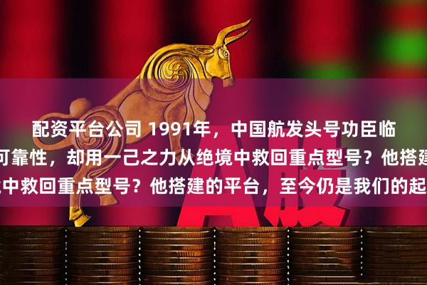 配资平台公司 1991年，中国航发头号功臣临危受命：他没彻底解决可靠性，却用一己之力从绝境中救回重点型号？他搭建的平台，至今仍是我们的起点