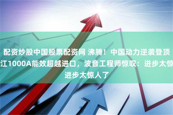 配资炒股中国股票配资网 沸腾！中国动力逆袭登顶！长江1000A能效超越进口，波音工程师惊叹：进步太惊人了