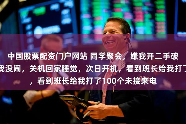 中国股票配资门户网站 同学聚会，嫌我开二手破丰田不让我进，我没闹，关机回家睡觉，次日开机，看到班长给我打了100个未接来电