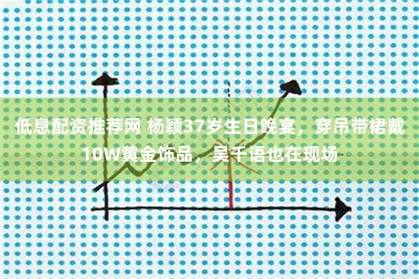 低息配资推荐网 杨颖37岁生日晚宴，穿吊带裙戴10W黄金饰品，吴千语也在现场
