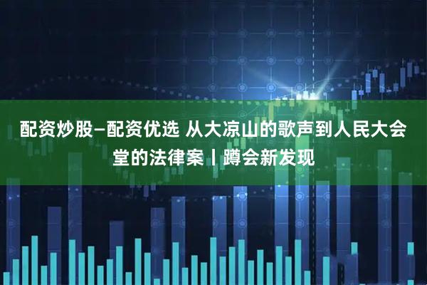 配资炒股—配资优选 从大凉山的歌声到人民大会堂的法律案丨蹲会新发现