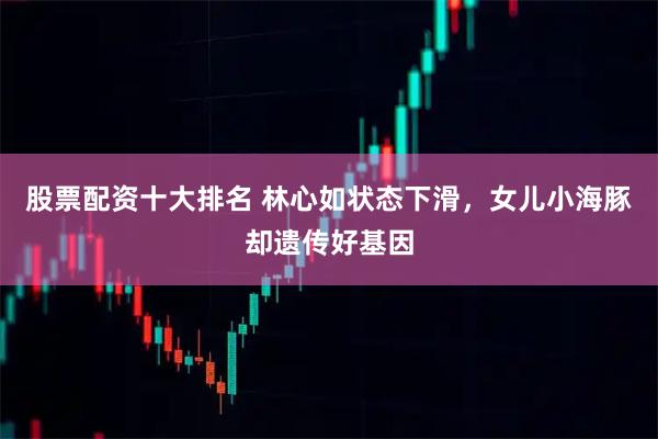 股票配资十大排名 林心如状态下滑，女儿小海豚却遗传好基因