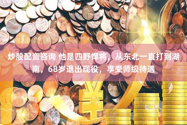 炒股配资咨询 他是四野悍将，从东北一直打到湖南，68岁退出现役，享受师级待遇