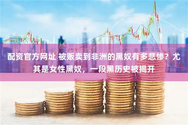 配资官方网址 被贩卖到非洲的黑奴有多悲惨？尤其是女性黑奴，一段黑历史被揭开