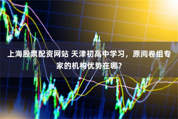 上海股票配资网站 天津初高中学习，原阅卷组专家的机构优势在哪？