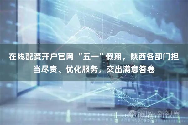 在线配资开户官网 “五一”假期，陕西各部门担当尽责、优化服务，交出满意答卷