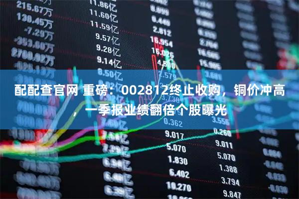 配配查官网 重磅：002812终止收购，铜价冲高，一季报业绩翻倍个股曝光