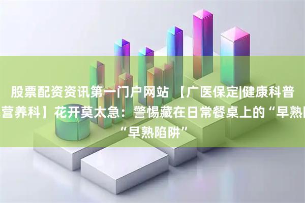 股票配资资讯第一门户网站 【广医保定|健康科普·临床营养科】花开莫太急：警惕藏在日常餐桌上的“早熟陷阱”