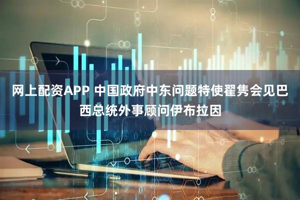 网上配资APP 中国政府中东问题特使翟隽会见巴西总统外事顾问伊布拉因