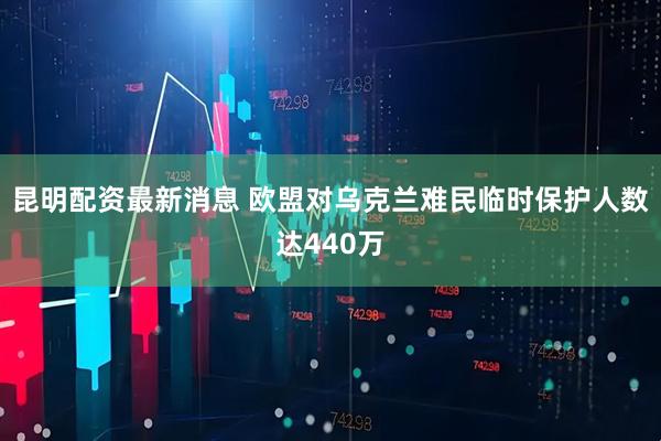昆明配资最新消息 欧盟对乌克兰难民临时保护人数达440万