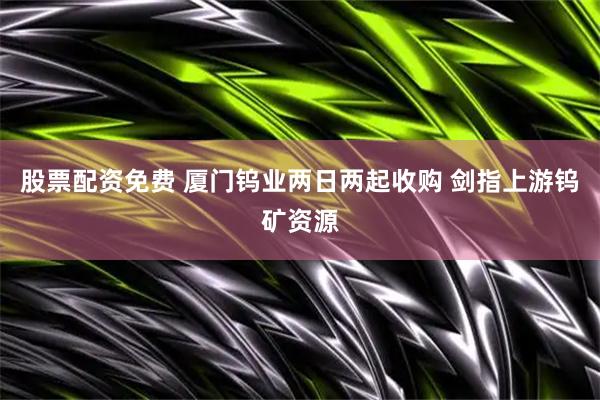 股票配资免费 厦门钨业两日两起收购 剑指上游钨矿资源