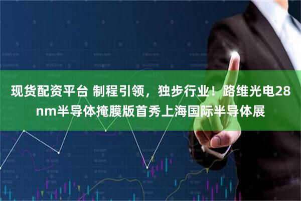 现货配资平台 制程引领，独步行业！路维光电28nm半导体掩膜版首秀上海国际半导体展