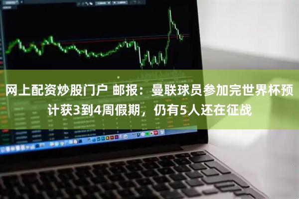 网上配资炒股门户 邮报：曼联球员参加完世界杯预计获3到4周假期，仍有5人还在征战