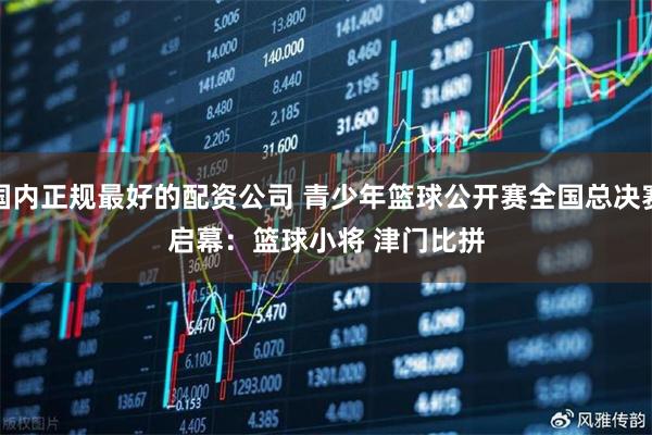 国内正规最好的配资公司 青少年篮球公开赛全国总决赛启幕：篮球小将 津门比拼